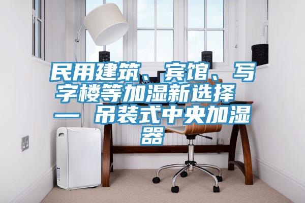 民用建筑、賓館、寫字樓等加濕新選擇 — 吊裝式中央加濕器