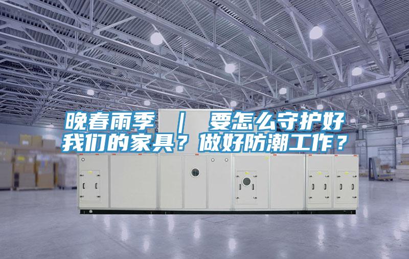 晚春雨季 ｜ 要怎么守護好我們的家具？做好防潮工作？