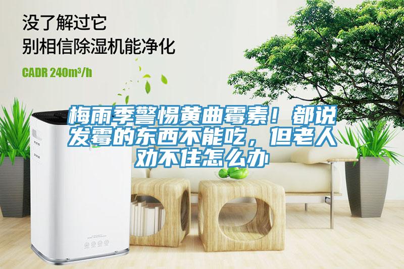 梅雨季警惕黃曲霉素！都說發(fā)霉的東西不能吃，但老人勸不住怎么辦