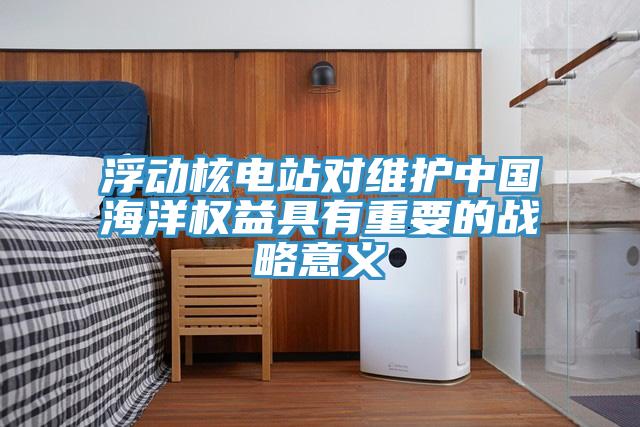 浮動核電站對維護(hù)中國海洋權(quán)益具有重要的戰(zhàn)略意義