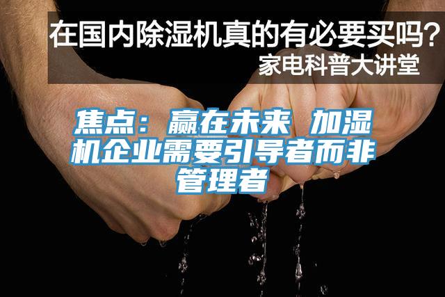 焦點(diǎn)：贏在未來(lái) 加濕機(jī)企業(yè)需要引導(dǎo)者而非管理者