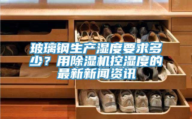 玻璃鋼生產(chǎn)濕度要求多少？用除濕機(jī)控濕度的最新新聞資訊