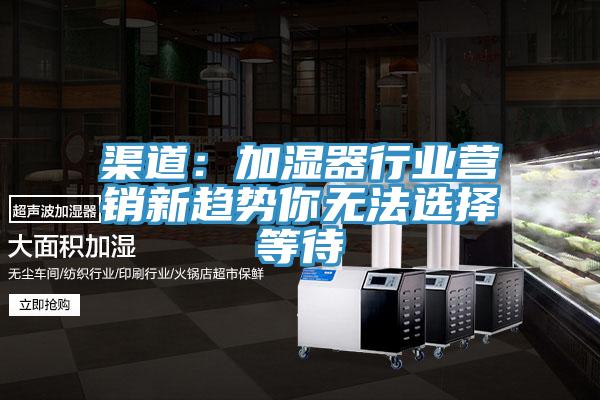 渠道：加濕器行業(yè)營(yíng)銷新趨勢(shì)你無(wú)法選擇等待