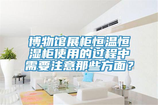 博物館展柜恒溫恒濕柜使用的過程中需要注意那些方面？