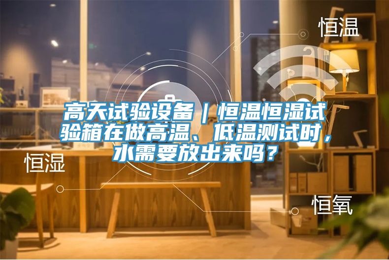 高天試驗(yàn)設(shè)備｜恒溫恒濕試驗(yàn)箱在做高溫、低溫測(cè)試時(shí)，水需要放出來嗎？