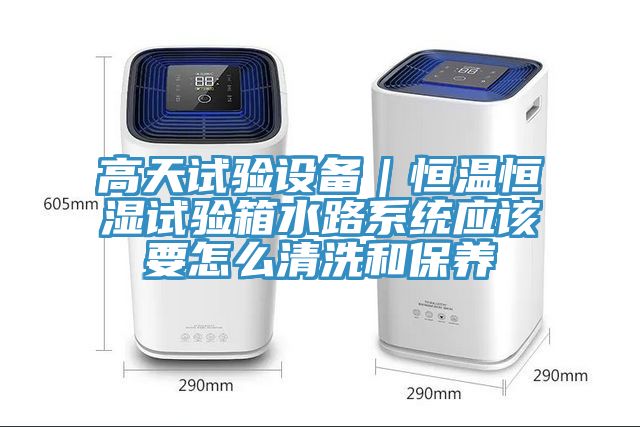 高天試驗設備｜恒溫恒濕試驗箱水路系統(tǒng)應該要怎么清洗和保養(yǎng)