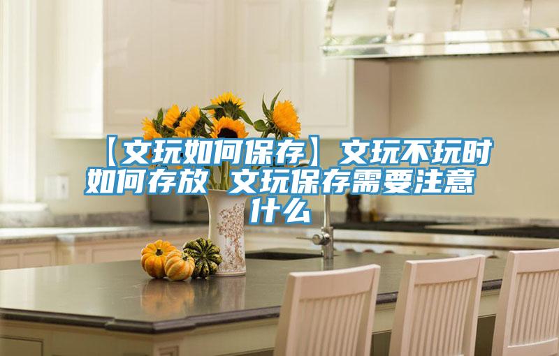 【文玩如何保存】文玩不玩時(shí)如何存放 文玩保存需要注意什么