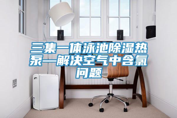 三集一體泳池除濕熱泵—解決空氣中含氯問(wèn)題